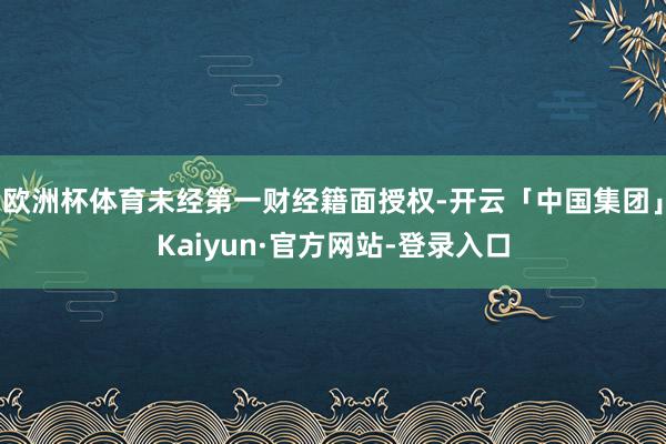 欧洲杯体育未经第一财经籍面授权-开云「中国集团」Kaiyun·官方网站-登录入口