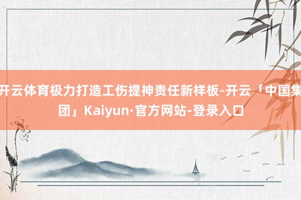 开云体育极力打造工伤提神责任新样板-开云「中国集团」Kaiyun·官方网站-登录入口