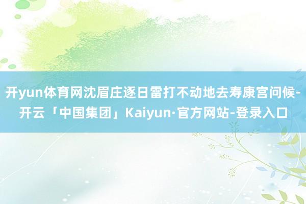 开yun体育网沈眉庄逐日雷打不动地去寿康宫问候-开云「中国集团」Kaiyun·官方网站-登录入口