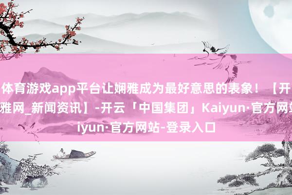 体育游戏app平台让娴雅成为最好意思的表象！【开端：北海娴雅网_新闻资讯】-开云「中国集团」Kaiyun·官方网站-登录入口