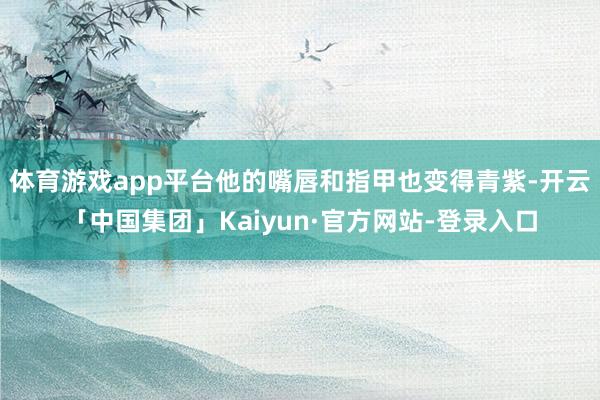 体育游戏app平台他的嘴唇和指甲也变得青紫-开云「中国集团」Kaiyun·官方网站-登录入口