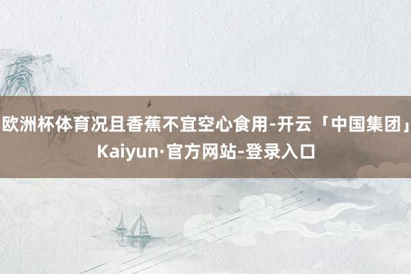 欧洲杯体育况且香蕉不宜空心食用-开云「中国集团」Kaiyun·官方网站-登录入口