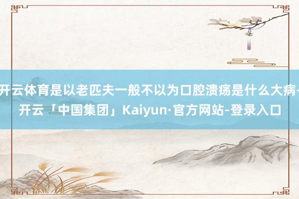 开云体育是以老匹夫一般不以为口腔溃疡是什么大病-开云「中国集团」Kaiyun·官方网站-登录入口