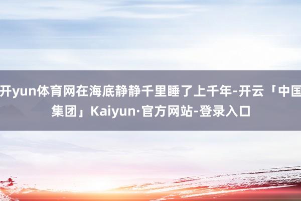 开yun体育网在海底静静千里睡了上千年-开云「中国集团」Kaiyun·官方网站-登录入口
