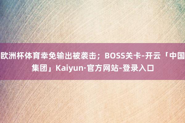 欧洲杯体育幸免输出被袭击；BOSS关卡-开云「中国集团」Kaiyun·官方网站-登录入口