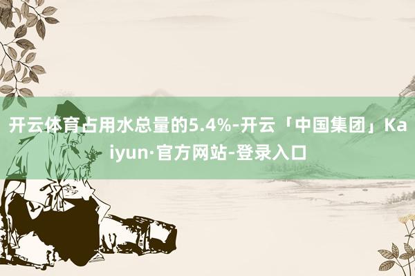 开云体育占用水总量的5.4%-开云「中国集团」Kaiyun·官方网站-登录入口
