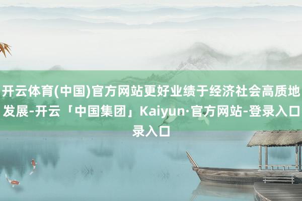 开云体育(中国)官方网站更好业绩于经济社会高质地发展-开云「中国集团」Kaiyun·官方网站-登录入口