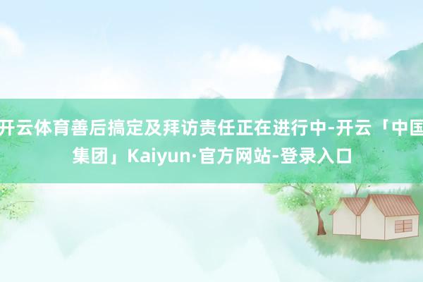 开云体育善后搞定及拜访责任正在进行中-开云「中国集团」Kaiyun·官方网站-登录入口