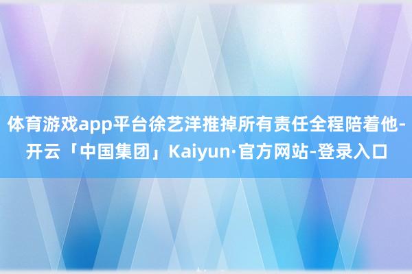 体育游戏app平台徐艺洋推掉所有责任全程陪着他-开云「中国集团」Kaiyun·官方网站-登录入口