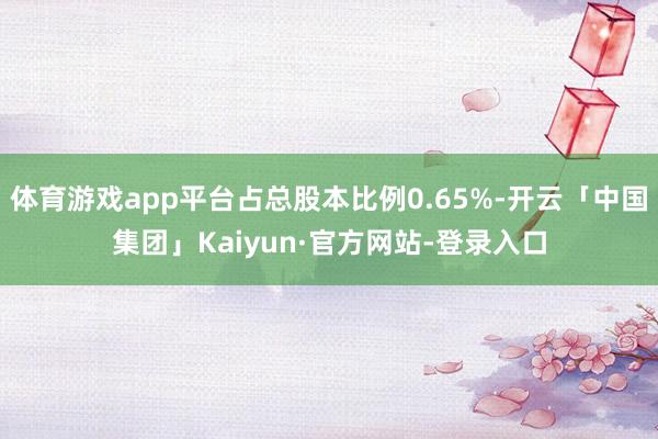 体育游戏app平台占总股本比例0.65%-开云「中国集团」Kaiyun·官方网站-登录入口