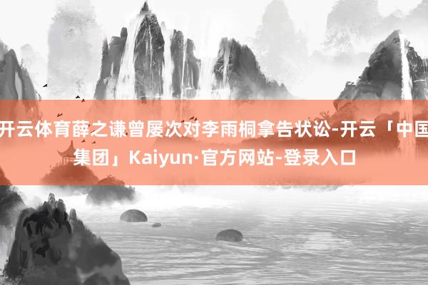 开云体育薛之谦曾屡次对李雨桐拿告状讼-开云「中国集团」Kaiyun·官方网站-登录入口