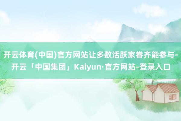 开云体育(中国)官方网站让多数活跃家眷齐能参与-开云「中国集团」Kaiyun·官方网站-登录入口