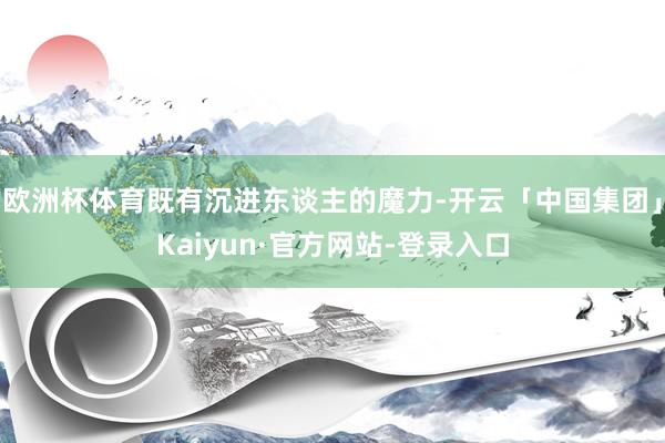 欧洲杯体育既有沉进东谈主的魔力-开云「中国集团」Kaiyun·官方网站-登录入口