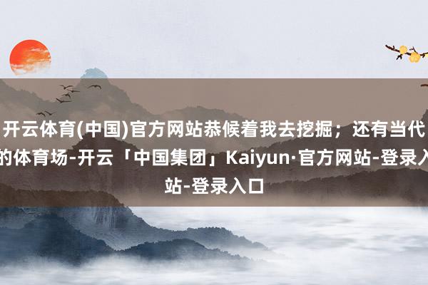 开云体育(中国)官方网站恭候着我去挖掘；还有当代化的体育场-开云「中国集团」Kaiyun·官方网站-登录入口