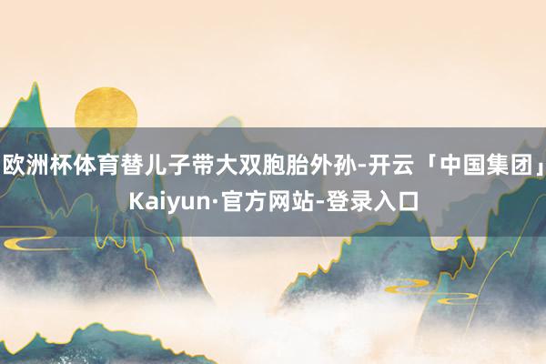 欧洲杯体育替儿子带大双胞胎外孙-开云「中国集团」Kaiyun·官方网站-登录入口
