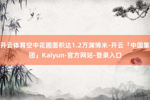 开云体育空中花圃面积达1.2万渊博米-开云「中国集团」Kaiyun·官方网站-登录入口