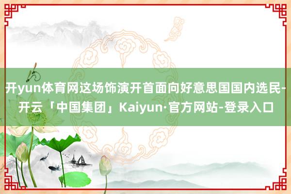 开yun体育网这场饰演开首面向好意思国国内选民-开云「中国集团」Kaiyun·官方网站-登录入口