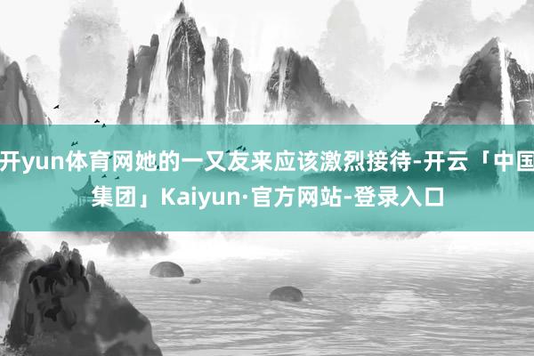 开yun体育网她的一又友来应该激烈接待-开云「中国集团」Kaiyun·官方网站-登录入口