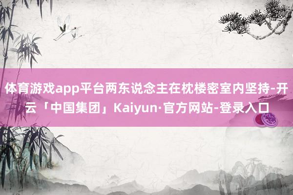 体育游戏app平台两东说念主在枕楼密室内坚持-开云「中国集团」Kaiyun·官方网站-登录入口