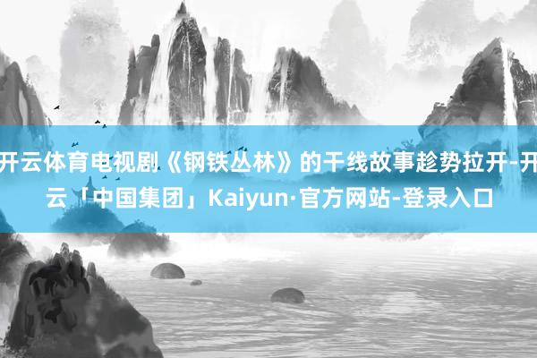 开云体育电视剧《钢铁丛林》的干线故事趁势拉开-开云「中国集团」Kaiyun·官方网站-登录入口