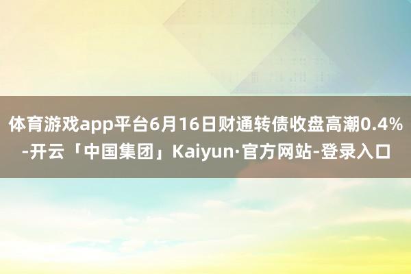 体育游戏app平台6月16日财通转债收盘高潮0.4%-开云「中国集团」Kaiyun·官方网站-登录入口