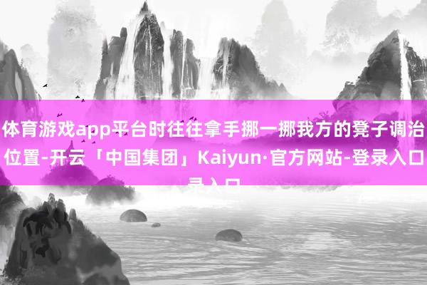体育游戏app平台时往往拿手挪一挪我方的凳子调治位置-开云「中国集团」Kaiyun·官方网站-登录入口