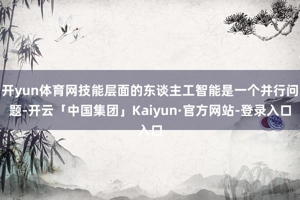 开yun体育网技能层面的东谈主工智能是一个并行问题-开云「中国集团」Kaiyun·官方网站-登录入口