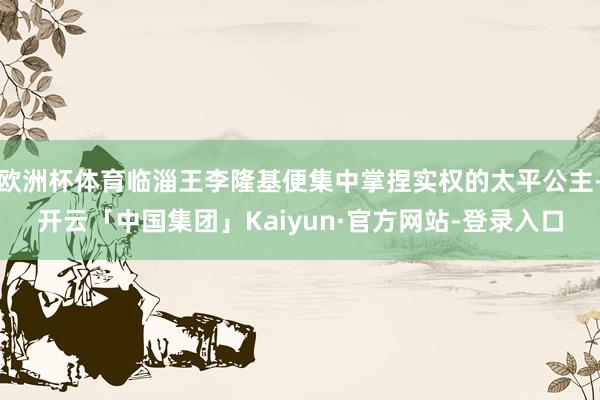 欧洲杯体育临淄王李隆基便集中掌捏实权的太平公主-开云「中国集团」Kaiyun·官方网站-登录入口