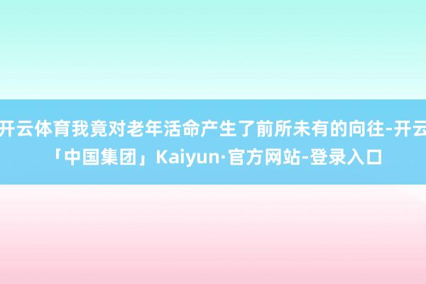 开云体育我竟对老年活命产生了前所未有的向往-开云「中国集团」Kaiyun·官方网站-登录入口