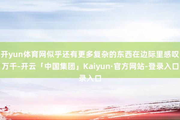开yun体育网似乎还有更多复杂的东西在边际里感叹万千-开云「中国集团」Kaiyun·官方网站-登录入口
