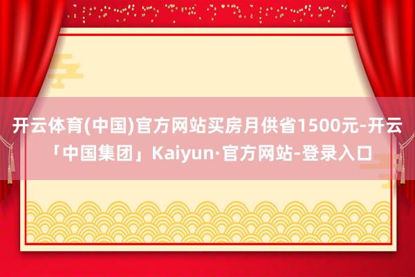 开云体育(中国)官方网站买房月供省1500元-开云「中国集团」Kaiyun·官方网站-登录入口