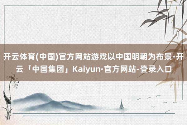 开云体育(中国)官方网站游戏以中国明朝为布景-开云「中国集团」Kaiyun·官方网站-登录入口