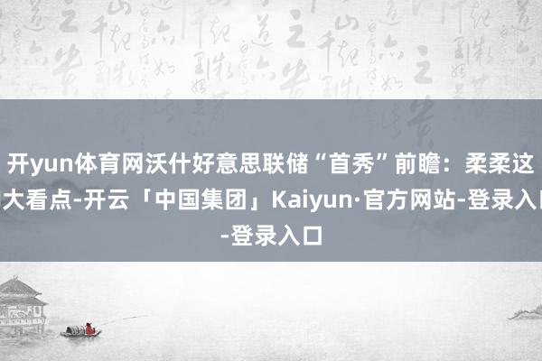 开yun体育网沃什好意思联储“首秀”前瞻：柔柔这N大看点-开云「中国集团」Kaiyun·官方网站-登录入口