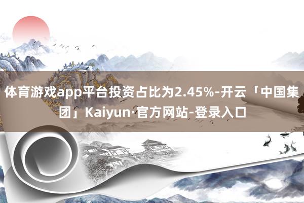 体育游戏app平台投资占比为2.45%-开云「中国集团」Kaiyun·官方网站-登录入口