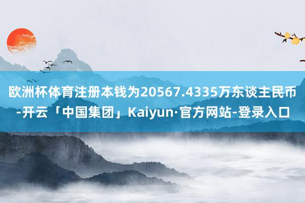 欧洲杯体育注册本钱为20567.4335万东谈主民币-开云「中国集团」Kaiyun·官方网站-登录入口