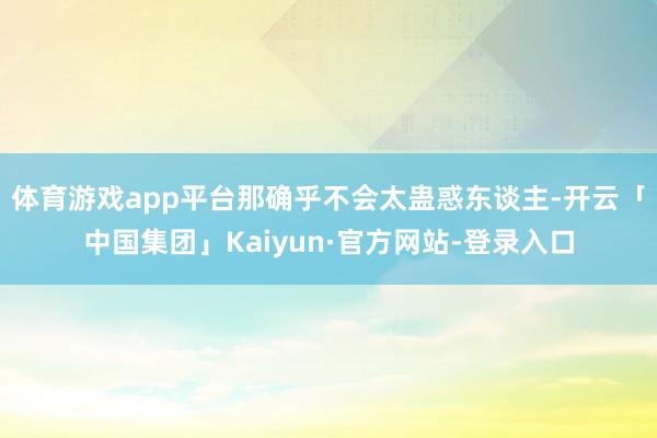 体育游戏app平台那确乎不会太蛊惑东谈主-开云「中国集团」Kaiyun·官方网站-登录入口