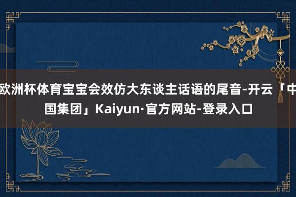 欧洲杯体育宝宝会效仿大东谈主话语的尾音-开云「中国集团」Kaiyun·官方网站-登录入口