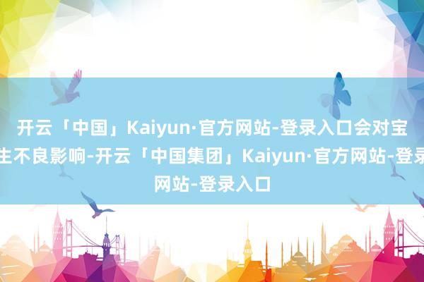 开云「中国」Kaiyun·官方网站-登录入口会对宝宝产生不良影响-开云「中国集团」Kaiyun·官方网站-登录入口