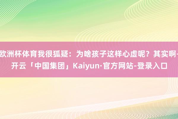 欧洲杯体育我很狐疑：为啥孩子这样心虚呢？其实啊-开云「中国集团」Kaiyun·官方网站-登录入口