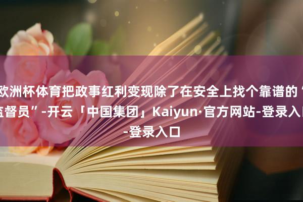 欧洲杯体育把政事红利变现除了在安全上找个靠谱的“监督员”-开云「中国集团」Kaiyun·官方网站-登录入口