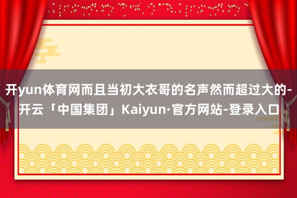 开yun体育网而且当初大衣哥的名声然而超过大的-开云「中国集团」Kaiyun·官方网站-登录入口