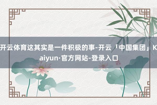 开云体育这其实是一件积极的事-开云「中国集团」Kaiyun·官方网站-登录入口