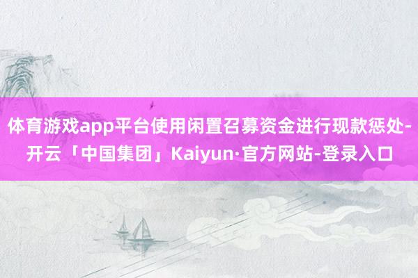 体育游戏app平台使用闲置召募资金进行现款惩处-开云「中国集团」Kaiyun·官方网站-登录入口