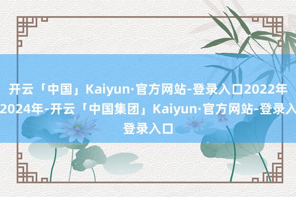 开云「中国」Kaiyun·官方网站-登录入口2022年至2024年-开云「中国集团」Kaiyun·官方网站-登录入口