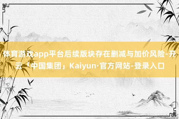 体育游戏app平台后续版块存在删减与加价风险-开云「中国集团」Kaiyun·官方网站-登录入口