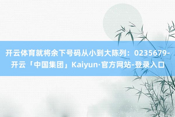 开云体育就将余下号码从小到大陈列：0235679-开云「中国集团」Kaiyun·官方网站-登录入口