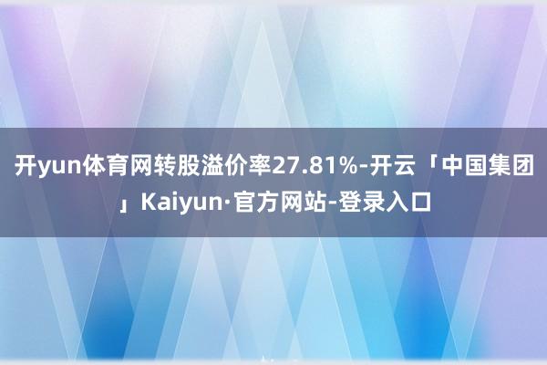 开yun体育网转股溢价率27.81%-开云「中国集团」Kaiyun·官方网站-登录入口