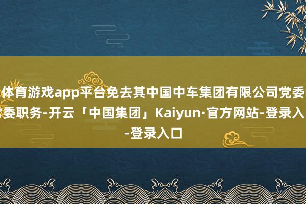 体育游戏app平台免去其中国中车集团有限公司党委常委职务-开云「中国集团」Kaiyun·官方网站-登录入口