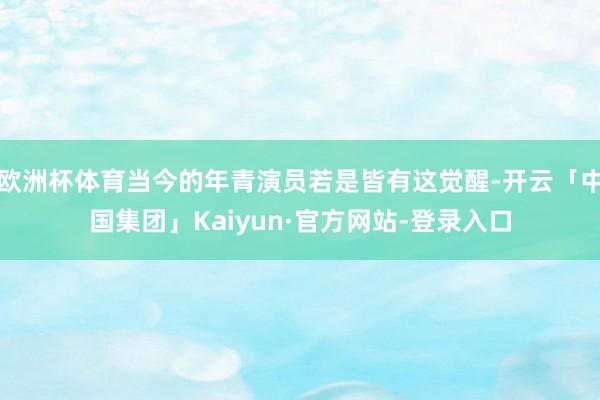 欧洲杯体育当今的年青演员若是皆有这觉醒-开云「中国集团」Kaiyun·官方网站-登录入口