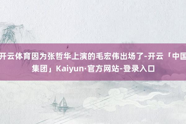 开云体育因为张哲华上演的毛宏伟出场了-开云「中国集团」Kaiyun·官方网站-登录入口